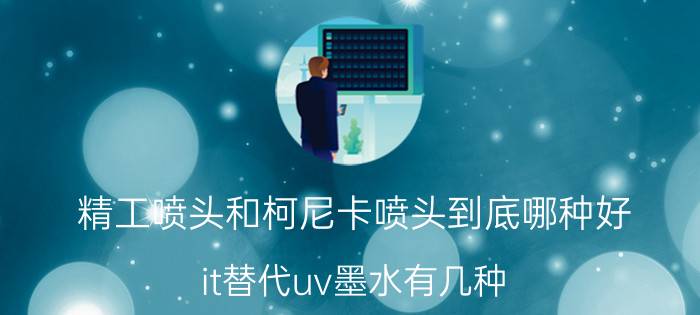 精工喷头和柯尼卡喷头到底哪种好 it替代uv墨水有几种？